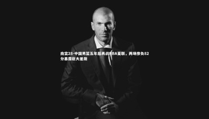南宫28-中国男篮五年后再战NBA夏联，两场惨负82分暴露巨大差距