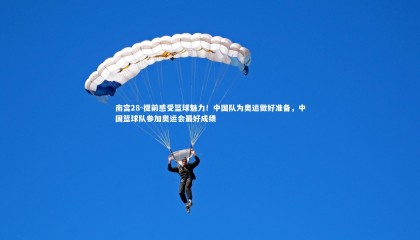 南宫28-提前感受篮球魅力！中国队为奥运做好准备，中国篮球队参加奥运会最好成绩