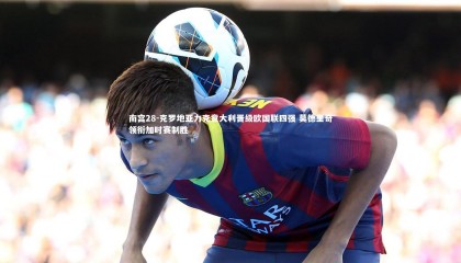 南宫28-克罗地亚力克意大利晋级欧国联四强 莫德里奇领衔加时赛制胜