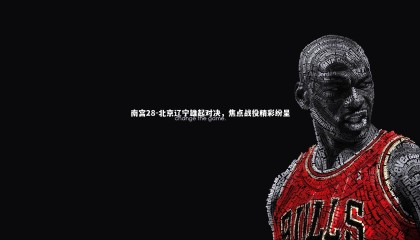 南宫28-北京辽宁雄起对决，焦点战役精彩纷呈