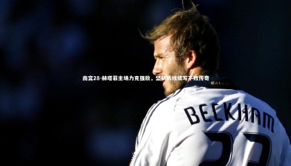 南宫28-赫塔菲主场力克强敌，坚韧防线续写不败传奇