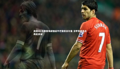 南宫28-马赛客场顽强逼平巴黎圣日尔曼 法甲争冠悬念再起波澜