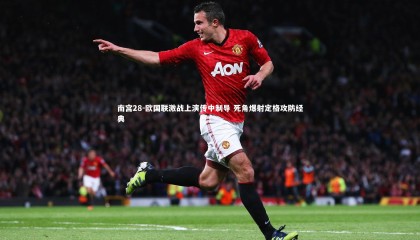 南宫28-欧国联激战上演传中制导 死角爆射定格攻防经典