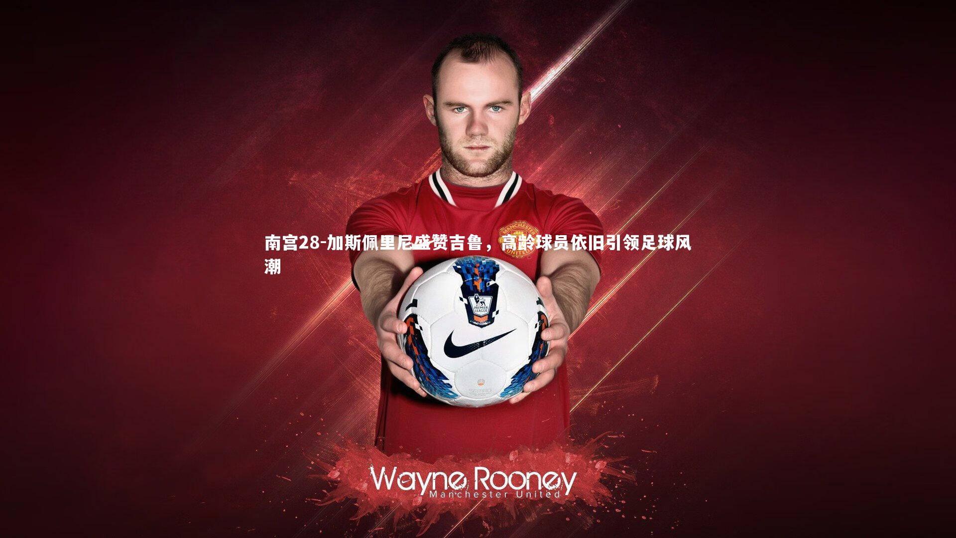 加斯佩里尼盛赞吉鲁，高龄球员依旧引领足球风潮